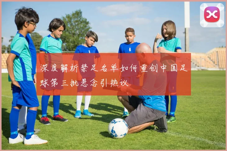 深度解析禁足名单如何重创中国足球第三批悬念引热议