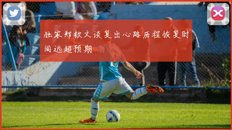 独家郑钦文谈复出心路历程恢复时间远超预期