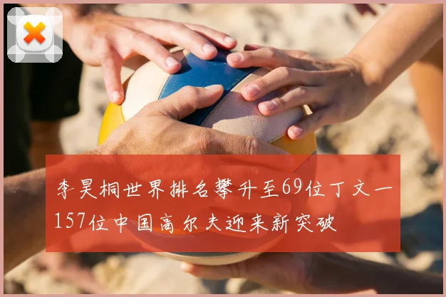 李昊桐世界排名攀升至69位丁文一157位中国高尔夫迎来新突破